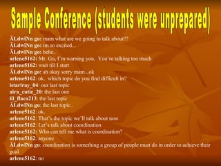 Sample Conference (students were unprepared) ÄLdwîNn go:  mam what are we going to talk about?? ÄLdwîNn go:  im so excited... ÄLdwîNn go:  hehe.. arlene5162:  Mr. Go, I’m warning you.  You’re talking too much arlene5162:  wait till I start ÄLdwîNn go:  ah okay sorry mam...ok arlene5162 : ok.  which topic do you find difficult in? istariray_04 : our last topic aira_cutie_20 : the last one lil_flaca213 : the last topic ÄLdwîNn go : the last topic.. arlene5162 : ok.  arlene5162 : That’s the topic we’ll talk about now arlene5162 : Let’s talk about coordination arlene5162:  Who can tell me what is coordination? arlene5162 : anyone ÄLdwîNn go : coordination is something a group of people must do in order to achieve their goal arlene5162 : no 