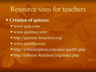 Resource sites for teachers Creation of quizzes: www.quia.com   www.quizmoz.com http://quizstar.4teachers.org/ www.quizilla.com http://schoolexpress.com/quiz/quiz01.php http://rubistar.4teachers.org/index.php 
