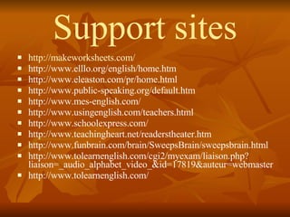 Support sites http://makeworksheets.com/ http://www.elllo.org/english/home.htm http://www.eleaston.com/pr/home.html http://www.public-speaking.org/default.htm http://www.mes-english.com/ http://www.usingenglish.com/teachers.html http://www.schoolexpress.com/ http://www.teachingheart.net/readerstheater.htm http://www.funbrain.com/brain/SweepsBrain/sweepsbrain.html http://www.tolearnenglish.com/cgi2/myexam/liaison.php?liaison=_audio_alphabet_video_&id=17819&auteur=webmaster http://www.tolearnenglish.com/  