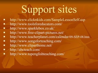Support sites http://www.clicknkids.com/SampleLessonSelf.asp http://www.toolsforeducators.com/ http://www.sparklebox.co.uk/ http://www.free-clipart-pictures.net/ http://www.teacherplanet.com/calendar /09-SEP-08.htm http://www.songsforteaching.com/ http://www.cliparthome.net/ http://abcteach.com/ http://www.topenglishteaching.com/ 