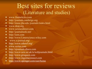 Best sites for reviews  (Literature and studies) www.findarticles.com http://journals.cambrige.org http://muse.jhu.edu./journals/index.html www.doaj.org www.sciencedirect.com http://journalseek.net/ http://ssrn.com http://www3.interscience.wiley.com www.e-journal.org/ http://www.eduref.org/ www.scrius.com http://ejournals.ebsco.com http://www.scre.ac.uk/is/webjournals.html http://www.proquest.com http://www.ingentaconnect.com http://www.springer.com/east/home 