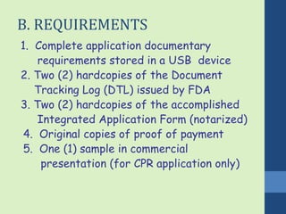 B. REQUIREMENTS 
1. Complete application documentary 
requirements stored in a USB device 
2. Two (2) hardcopies of the Document 
Tracking Log (DTL) issued by FDA 
3. Two (2) hardcopies of the accomplished 
Integrated Application Form (notarized) 
4. Original copies of proof of payment 
5. One (1) sample in commercial 
presentation (for CPR application only) 
 