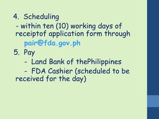 4. Scheduling 
- within ten (10) working days of 
receiptof application form through 
pair@fda.gov.ph 
5. Pay 
- Land Bank of thePhilippines 
- FDA Cashier (scheduled to be 
received for the day) 
 