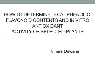 HOW TO DETERMINE TOTAL PHENOLIC,
FLAVONOID CONTENTS AND IN VITRO
ANTIOXIDANT
ACTIVITY OF SELECTED PLANTS
Vinars Dawane
 