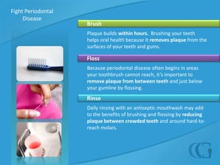 Fight Periodontal Disease       BrushPlaque builds within hours.  Brushing your teeth helps oral health because it removes plaque from the surfaces of your teeth and gums.     FlossBecause periodontal disease often begins in areas your toothbrush cannot reach, it’s important to remove plaque from between teeth and just below your gumline by flossing.     RinseDaily rinsing with an antiseptic mouthwash may add to the benefits of brushing and flossing by reducing plaque between crowded teeth and around hard-to-reach molars.