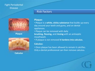 Fight Periodontal Disease  Risk FactorsPlaque: Plaque is a white, sticky substance that builds up every day around your teeth and gums, and on dental appliances.
