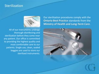 SterilizationOur sterilization procedures comply with theOntario Best Practice standards from the Ministry of Health and Long-Term Care. All of our instruments undergo thorough disinfecting and sterilization before they come near any patient. Our office is committed to providing the highest quality and most comfortable care to our patients. Single use, clean, sealed baggies are used to store our sterilized instruments. 