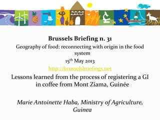 Brussels Briefing n. 31
Geography of food: reconnecting with origin in the food
system
15th May 2013
http://brusselsbriefings.net
Lessons learned from the process of registering a GI
in coffee from Mont Ziama, Guinée
Marie Antoinette Haba, Ministry of Agriculture,
Guinea
 