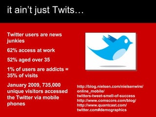 it ain’t just Twits… Twitter users are news junkies 62% access at work 52% aged over 35 1% of users are addicts = 35% of v...