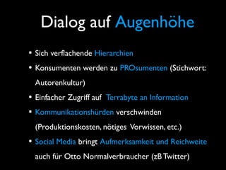 Dialog auf Augenhöhe
• Sich verflachende Hierarchien
• Konsumenten werden zu PROsumenten (Stichwort:
Autorenkultur)
• Einfacher Zugriff auf Terrabyte an Information
• Kommunikationshürden verschwinden
(Produktionskosten, nötiges Vorwissen, etc.)
• Social Media bringt Aufmerksamkeit und Reichweite
auch für Otto Normalverbraucher (zB Twitter)
 