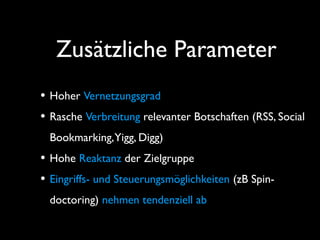 Zusätzliche Parameter
• Hoher Vernetzungsgrad
• Rasche Verbreitung relevanter Botschaften (RSS, Social
Bookmarking,Yigg, Digg)
• Hohe Reaktanz der Zielgruppe
• Eingriffs- und Steuerungsmöglichkeiten (zB Spin-
doctoring) nehmen tendenziell ab
 