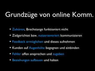 Grundzüge von online Komm.
• Zuhören, Brechstange funktioniert nicht
• Zielgerichtet bzw. nutzerzentriert kommunizieren
• Feedback ermöglichen und dieses aufnehmen
• Kunden auf Augenhöhe begegnen und einbinden
• Fehler offen ansprechen und zugeben
• Beziehungen aufbauen und halten
 