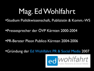 Mag. Ed Wohlfahrt
•Studium Politikwissenschaft, Publizistin & Komm.-WS
•Pressesprecher der ÖVP Kärnten 2000-2004
•PR-Berater Pleon Publico Kärnten 2004-2006
•Gründung der Ed Wohlfahrt PR & Social Media 2007
 