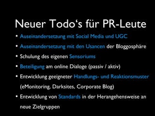 Neuer Todo‘s für PR-Leute
• Auseinandersetzung mit Social Media und UGC
• Auseinandersetzung mit den Usancen der Bloggosphäre
• Schulung des eigenen Sensoriums
• Beteiligung am online Dialoge (passiv / aktiv)
• Entwicklung geeigneter Handlungs- und Reaktionsmuster
(eMonitoring, Darksites, Corporate Blog)
• Entwicklung von Standards in der Herangehensweise an
neue Zielgruppen
 