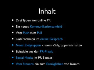 Inhalt
• Drei Typen von online PR
• Ein neues Kommunikationsumfeld
• Vom Push zum Pull
• Unternehmen im online Gespräch
• Neue Zielgruppen - neues Zielgruppenverhalten
• Beispiele aus der PR-Praxis
• Social Media im PR Einsatz
• Vom Steuern hin zum Ermöglichen von Komm.
 