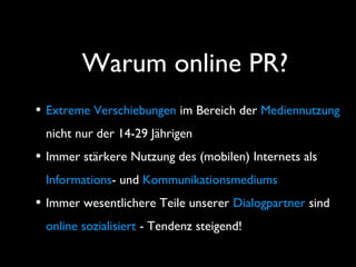 Warum online PR?
• Extreme Verschiebungen im Bereich der Mediennutzung
nicht nur der 14-29 Jährigen
• Immer stärkere Nutzung des (mobilen) Internets als
Informations- und Kommunikationsmediums
• Immer wesentlichere Teile unserer Dialogpartner sind
online sozialisiert - Tendenz steigend!
 