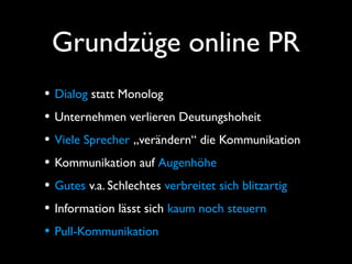 Grundzüge online PR
• Dialog statt Monolog
• Unternehmen verlieren Deutungshoheit
• Viele Sprecher „verändern“ die Kommunikation
• Kommunikation auf Augenhöhe
• Gutes v.a. Schlechtes verbreitet sich blitzartig
• Information lässt sich kaum noch steuern
• Pull-Kommunikation
 