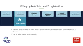 • Subscriber should ensure that the contact details as provided in the form should be the same as available with the bank in
their records.
• Click on “Save & Proceed” button to continue.
Filling up Details for eNPS registration
Bank & Other
Details
Scheme &
Nomination
Details
Contact Details
Photo &
Signature Details
Payment DetailsPersonal Details Contact Details
 
