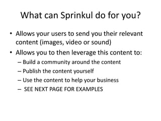 What can Sprinkul do for you?
• Allows your users to send you their relevant
  content (images, video or sound)
• Allows you to then leverage this content to:
  – Build a community around the content
  – Publish the content yourself
  – Use the content to help your business
  – SEE NEXT PAGE FOR EXAMPLES
 