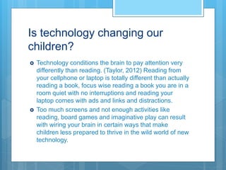 Is technology changing our
children?
 Technology conditions the brain to pay attention very
differently than reading. (Taylor, 2012) Reading from
your cellphone or laptop is totally different than actually
reading a book, focus wise reading a book you are in a
room quiet with no interruptions and reading your
laptop comes with ads and links and distractions.
 Too much screens and not enough activities like
reading, board games and imaginative play can result
with wiring your brain in certain ways that make
children less prepared to thrive in the wild world of new
technology.
 
