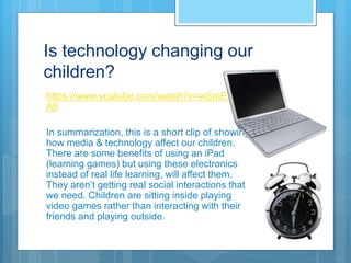 Is technology changing our
children?
https://www.youtube.com/watch?v=wSmE1YPht
A8
In summarization, this is a short clip of showing
how media & technology affect our children.
There are some benefits of using an iPad
(learning games) but using these electronics
instead of real life learning, will affect them.
They aren’t getting real social interactions that
we need. Children are sitting inside playing
video games rather than interacting with their
friends and playing outside.
 