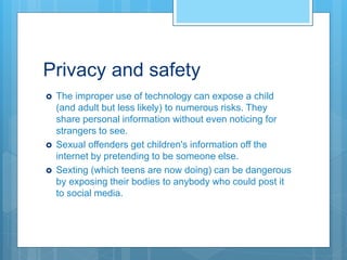 Privacy and safety
 The improper use of technology can expose a child
(and adult but less likely) to numerous risks. They
share personal information without even noticing for
strangers to see.
 Sexual offenders get children's information off the
internet by pretending to be someone else.
 Sexting (which teens are now doing) can be dangerous
by exposing their bodies to anybody who could post it
to social media.
 