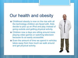Our health and obesity
 Childhood obesity is now on the rise with all
the technology children are faced with. Kids
decide to pick up an iPod and play instead of
going outside and getting physical activity.
 Children now a days are sitting around more
playing video games or watching television
because its so easily accessible.
 Even the amount of time we spend in vehicles
takes away from how much we walk around
and get physical activity.
 