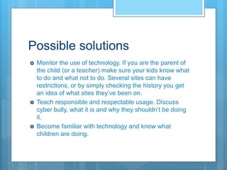 Possible solutions
 Monitor the use of technology. If you are the parent of
the child (or a teacher) make sure your kids know what
to do and what not to do. Several sites can have
restrictions, or by simply checking the history you get
an idea of what sites they’ve been on.
 Teach responsible and respectable usage. Discuss
cyber bully, what it is and why they shouldn’t be doing
it.
 Become familiar with technology and know what
children are doing.
 