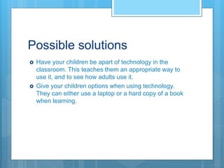 Possible solutions
 Have your children be apart of technology in the
classroom. This teaches them an appropriate way to
use it, and to see how adults use it.
 Give your children options when using technology.
They can either use a laptop or a hard copy of a book
when learning.
 