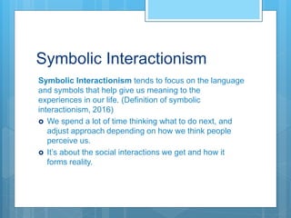 Symbolic Interactionism
Symbolic Interactionism tends to focus on the language
and symbols that help give us meaning to the
experiences in our life. (Definition of symbolic
interactionism, 2016)
 We spend a lot of time thinking what to do next, and
adjust approach depending on how we think people
perceive us.
 It’s about the social interactions we get and how it
forms reality.
 