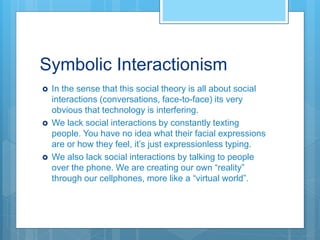 Symbolic Interactionism
 In the sense that this social theory is all about social
interactions (conversations, face-to-face) its very
obvious that technology is interfering.
 We lack social interactions by constantly texting
people. You have no idea what their facial expressions
are or how they feel, it’s just expressionless typing.
 We also lack social interactions by talking to people
over the phone. We are creating our own “reality”
through our cellphones, more like a “virtual world”.
 