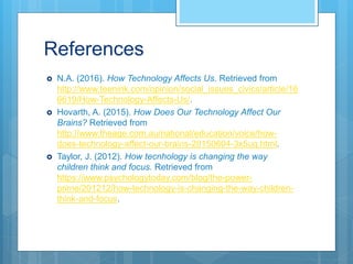 References
 N.A. (2016). How Technology Affects Us. Retrieved from
http://www.teenink.com/opinion/social_issues_civics/article/16
6619/How-Technology-Affects-Us/.
 Hovarth, A. (2015). How Does Our Technology Affect Our
Brains? Retrieved from
http://www.theage.com.au/national/education/voice/how-
does-technology-affect-our-brains-20150604-3x5uq.html.
 Taylor, J. (2012). How tecnhology is changing the way
children think and focus. Retrieved from
https://www.psychologytoday.com/blog/the-power-
prime/201212/how-technology-is-changing-the-way-children-
think-and-focus.
 
