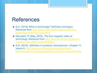 References
 N.A. (2016) What is technology? Definition and types.
Retrieved from http://study.com/academy/lesson/what-is-
technology-definition-types.html.
 DeLoatch, P. (May, 2015). The four negative sides of
technology. Retrieved from http://www.edudemic.com/the-4-
negative-side-effects-of-technology/.
 N.A. (2016). Definition of symbolic interactionism. Chapter 11,
lesson 6. http://study.com/academy/lesson/symbolic-
interactionism-in-sociology-definition-criticism-examples.html.
 