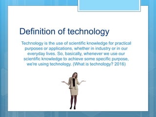 Definition of technology
Technology is the use of scientific knowledge for practical
purposes or applications, whether in industry or in our
everyday lives. So, basically, whenever we use our
scientific knowledge to achieve some specific purpose,
we're using technology. (What is technology? 2016)
 