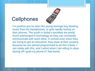 Cellphones
I’m positive you’ve seen the young teenage boy blasting
music from his headphones, or girls rapidly texting on
their phones. The youth in today’s societies are pretty
much submerged in technology so they can constantly
communicate with each other. In school even when they
are trying to get an education, they stare at their screens,
because we are almost programmed to do this it feels. I
can relate with this, and I admit when I am sitting in class
dozing off I grab my phone if I feel bored.
 