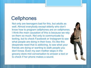 Cellphones
Not only are teenagers bad for this, but adults as
well. Almost everybody except elderly who don’t
know how to program cellphones are on cellphones.
I think the main causation of this is because we rely
on them so much. Not only to communicate by
texting, but to check Facebook or Instagram to see
what people are doing in their lives. It’s like this
desperate need that is addicting, to see what your
friends are doing or wanting to stalk people you
don’t know. Even my own mother stops in the
grocery store mid conversation to answer a text or
to check if her phone makes a sound.
 