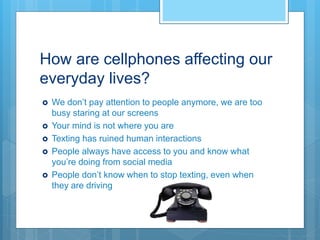 How are cellphones affecting our
everyday lives?
 We don’t pay attention to people anymore, we are too
busy staring at our screens
 Your mind is not where you are
 Texting has ruined human interactions
 People always have access to you and know what
you’re doing from social media
 People don’t know when to stop texting, even when
they are driving
 