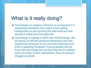 What is it really doing?
 Technology is a negative influence on us because it is
separating individuals from reality. Even putting
headphones on and ignoring the real world and real
sounds is hiding from everyday life.
 Technology is making us NOT face real life things. We
are being cut off from personal interactions and new
experiences because we are too busy listening to our
iPod or updating Facebook. If young people are too
busy with technology and not learning how to problem
solve and basic human interactions, they are going to
struggle as adults.
 