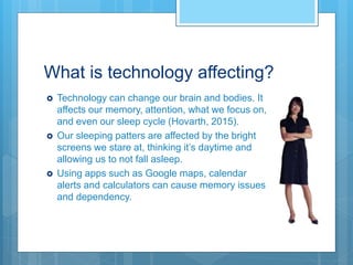 What is technology affecting?
 Technology can change our brain and bodies. It
affects our memory, attention, what we focus on,
and even our sleep cycle (Hovarth, 2015).
 Our sleeping patters are affected by the bright
screens we stare at, thinking it’s daytime and
allowing us to not fall asleep.
 Using apps such as Google maps, calendar
alerts and calculators can cause memory issues
and dependency.
 