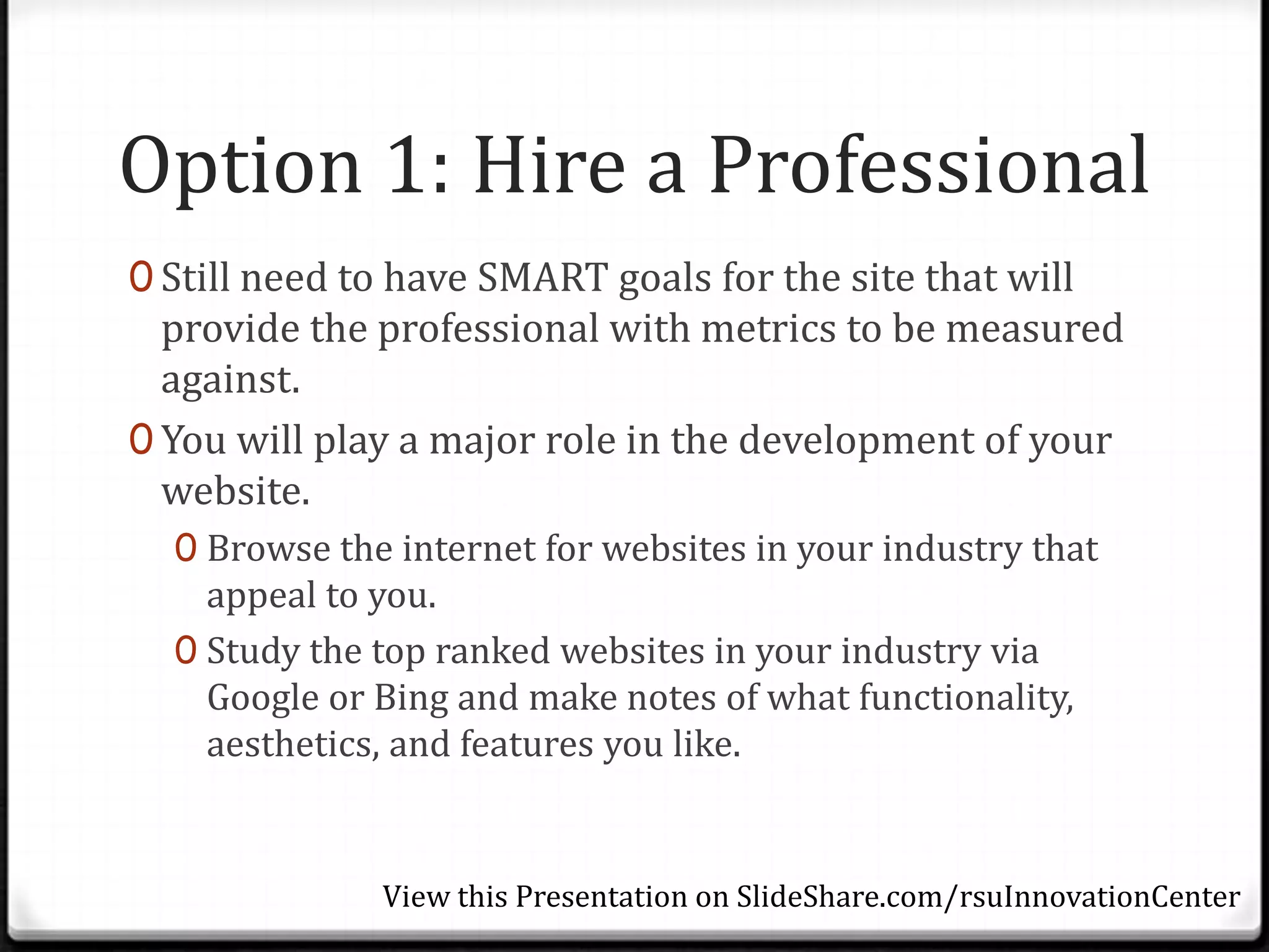 Option 1: Hire a Professional
0 Still need to have SMART goals for the site that will
  provide the professional with metrics to be measured
  against.
0 You will play a major role in the development of your
  website.
  0 Browse the internet for websites in your industry that
    appeal to you.
  0 Study the top ranked websites in your industry via
    Google or Bing and make notes of what functionality,
    aesthetics, and features you like.


              View this Presentation on SlideShare.com/rsuInnovationCenter
 