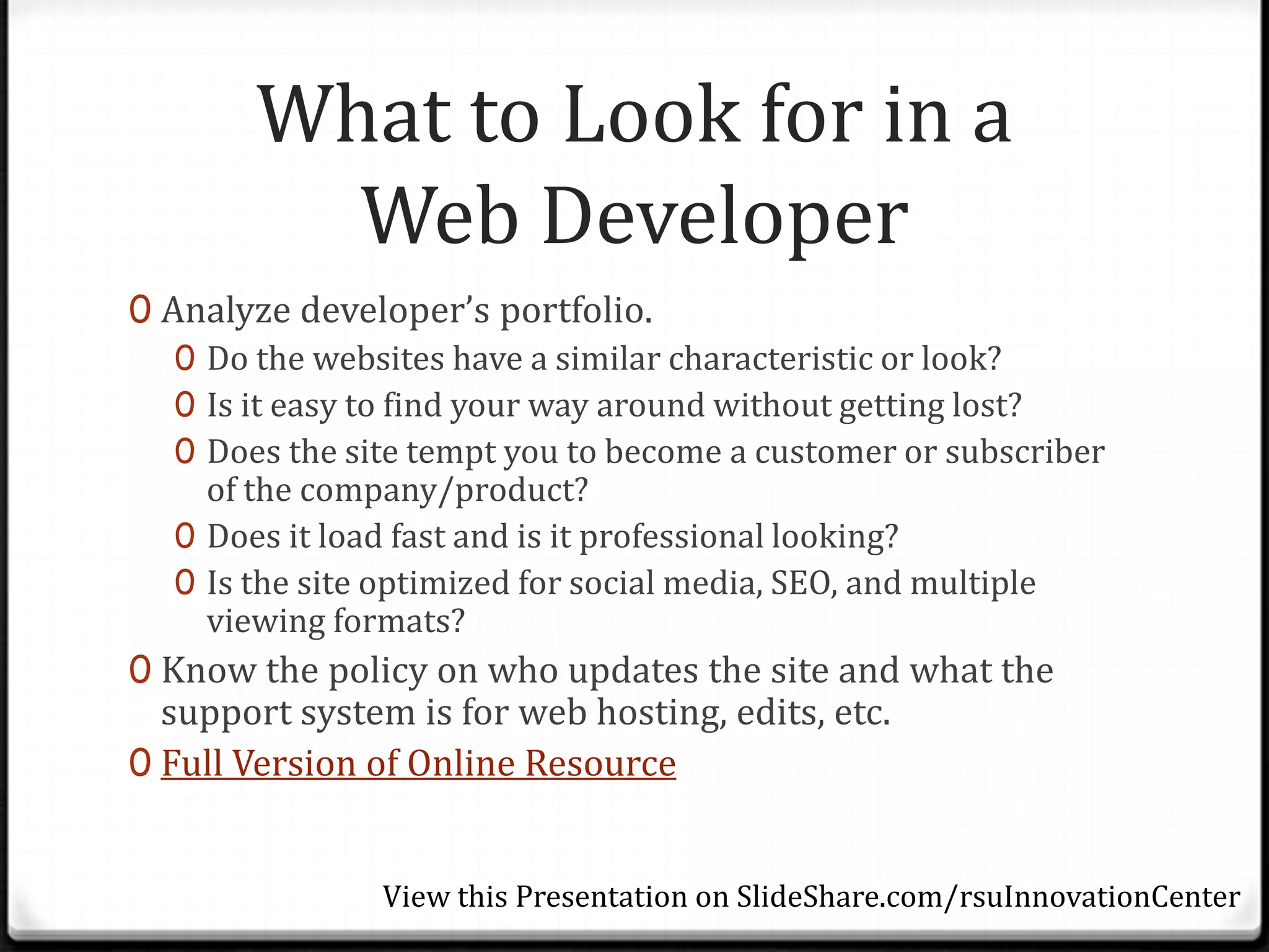 What to Look for in a
          Web Developer
0 Analyze developer’s portfolio.
   0 Do the websites have a similar characteristic or look?
   0 Is it easy to find your way around without getting lost?
   0 Does the site tempt you to become a customer or subscriber
     of the company/product?
   0 Does it load fast and is it professional looking?
   0 Is the site optimized for social media, SEO, and multiple
     viewing formats?
0 Know the policy on who updates the site and what the
  support system is for web hosting, edits, etc.
0 Full Version of Online Resource


                View this Presentation on SlideShare.com/rsuInnovationCenter
 