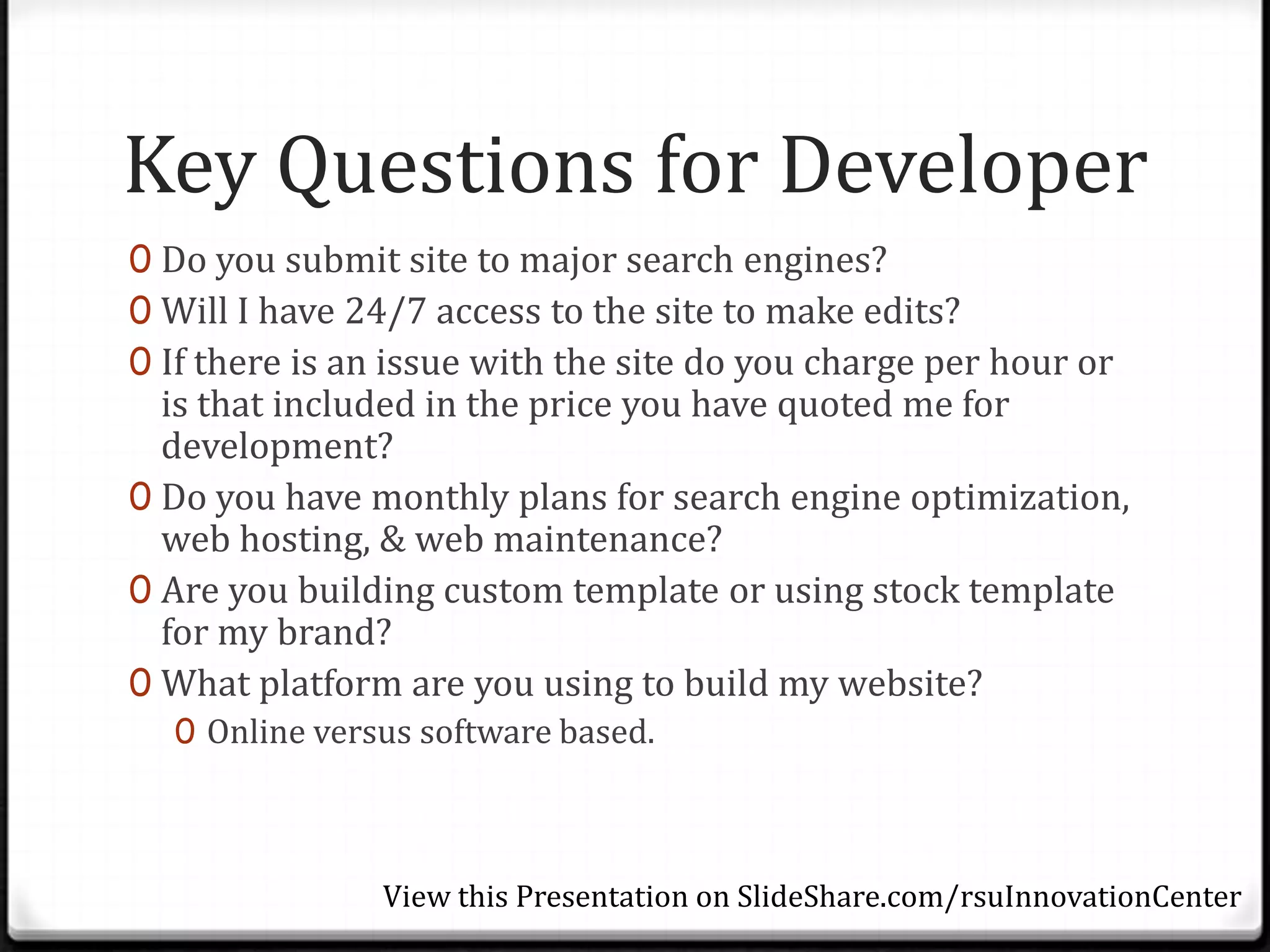 Key Questions for Developer
0 Do you submit site to major search engines?
0 Will I have 24/7 access to the site to make edits?
0 If there is an issue with the site do you charge per hour or
  is that included in the price you have quoted me for
  development?
0 Do you have monthly plans for search engine optimization,
  web hosting, & web maintenance?
0 Are you building custom template or using stock template
  for my brand?
0 What platform are you using to build my website?
  0 Online versus software based.



               View this Presentation on SlideShare.com/rsuInnovationCenter
 