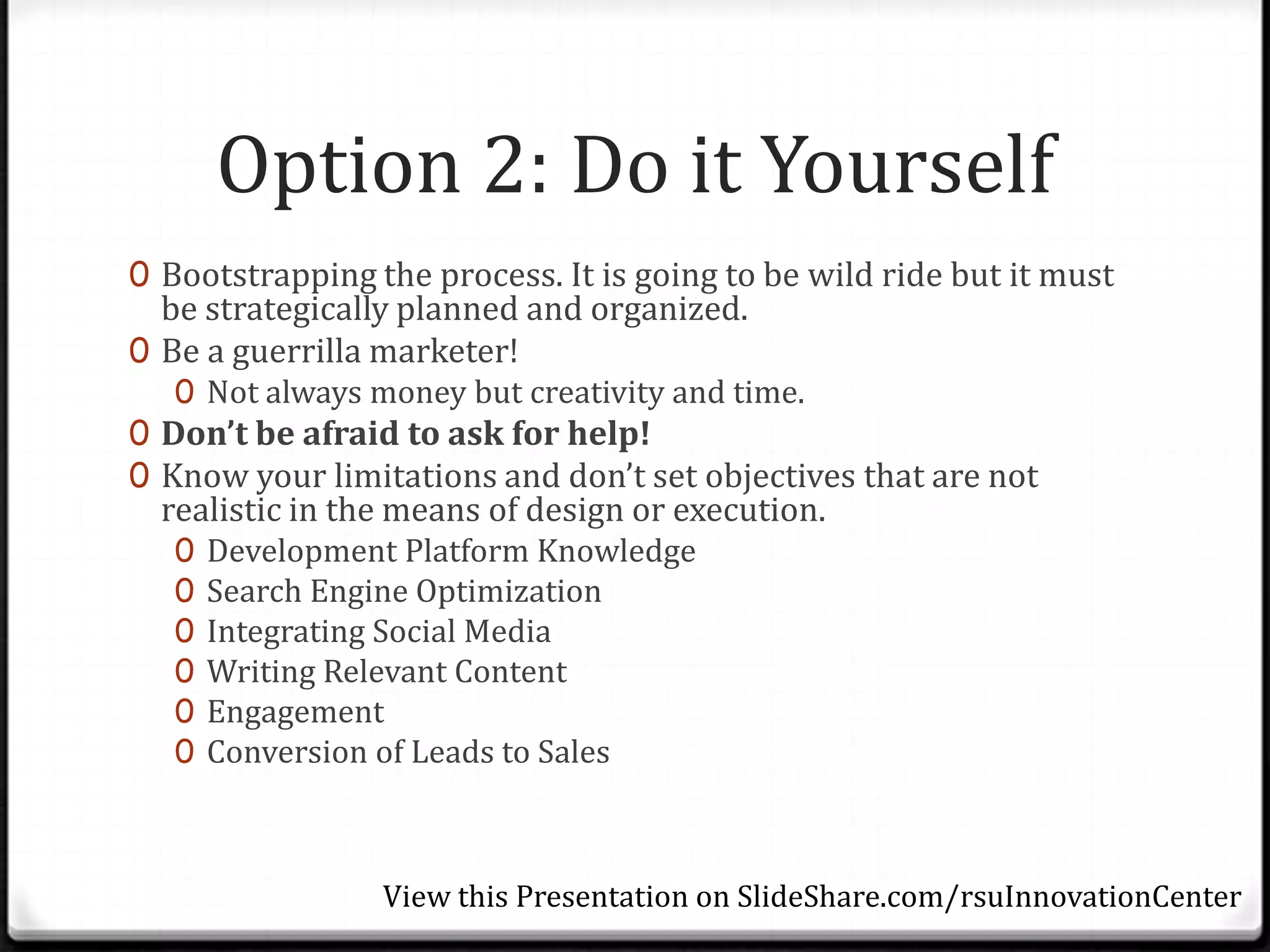 Option 2: Do it Yourself
0 Bootstrapping the process. It is going to be wild ride but it must
  be strategically planned and organized.
0 Be a guerrilla marketer!
   0 Not always money but creativity and time.
0 Don’t be afraid to ask for help!
0 Know your limitations and don’t set objectives that are not
  realistic in the means of design or execution.
   0   Development Platform Knowledge
   0   Search Engine Optimization
   0   Integrating Social Media
   0   Writing Relevant Content
   0   Engagement
   0   Conversion of Leads to Sales



                 View this Presentation on SlideShare.com/rsuInnovationCenter
 