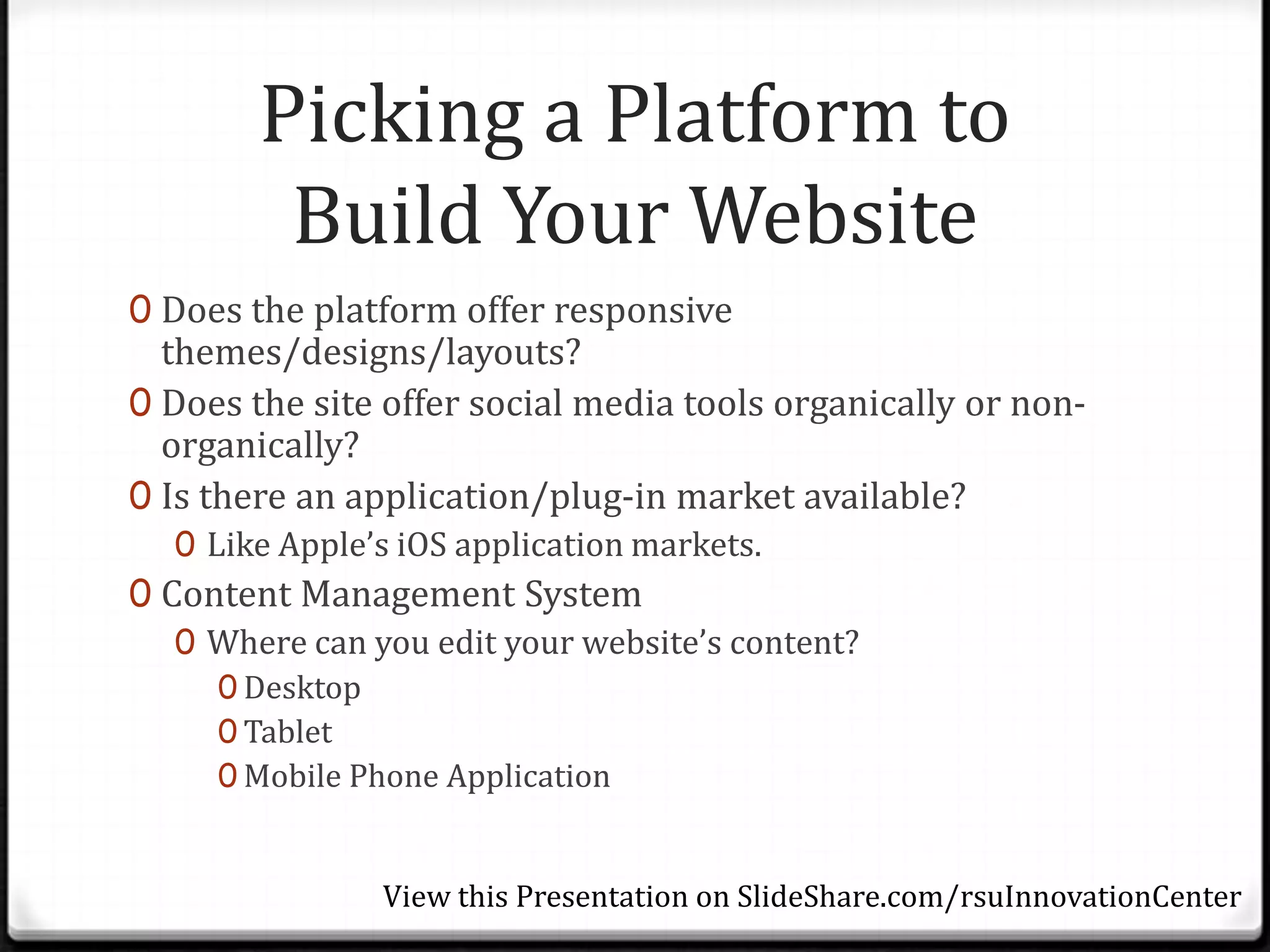 Picking a Platform to
         Build Your Website
0 Does the platform offer responsive
  themes/designs/layouts?
0 Does the site offer social media tools organically or non-
  organically?
0 Is there an application/plug-in market available?
  0 Like Apple’s iOS application markets.
0 Content Management System
   0 Where can you edit your website’s content?
     0 Desktop
     0 Tablet
     0 Mobile Phone Application


                View this Presentation on SlideShare.com/rsuInnovationCenter
 
