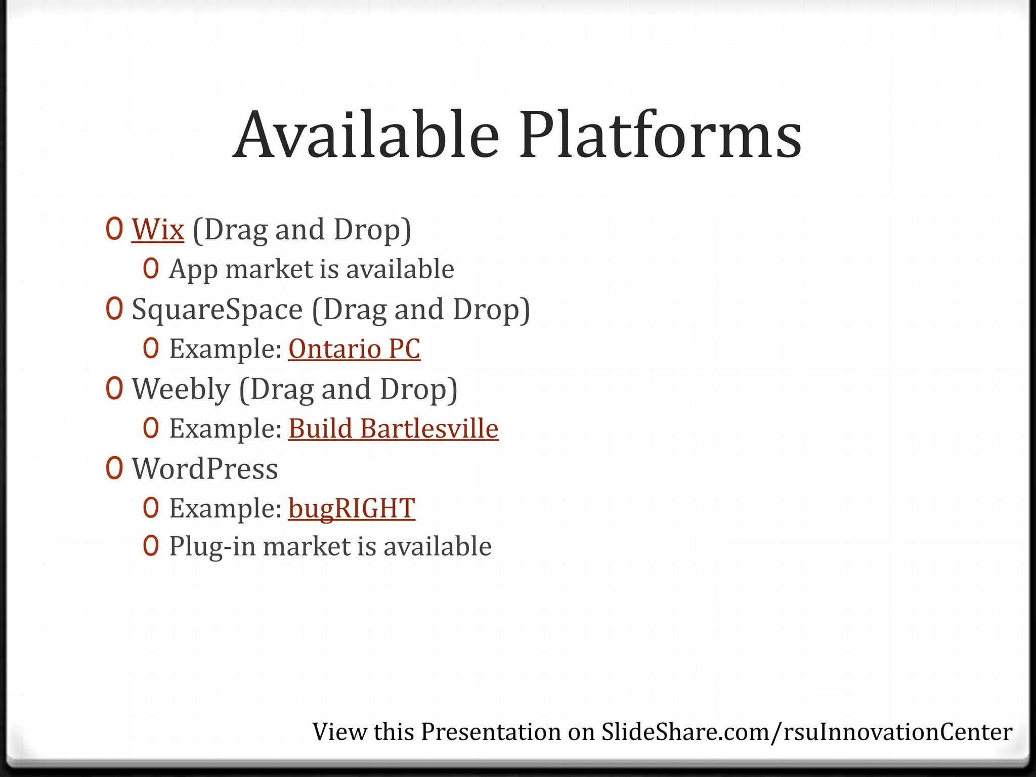 Available Platforms
0 Wix (Drag and Drop)
   0 App market is available
0 SquareSpace (Drag and Drop)
   0 Example: Ontario PC
0 Weebly (Drag and Drop)
   0 Example: Build Bartlesville
0 WordPress
   0 Example: bugRIGHT
   0 Plug-in market is available




               View this Presentation on SlideShare.com/rsuInnovationCenter
 