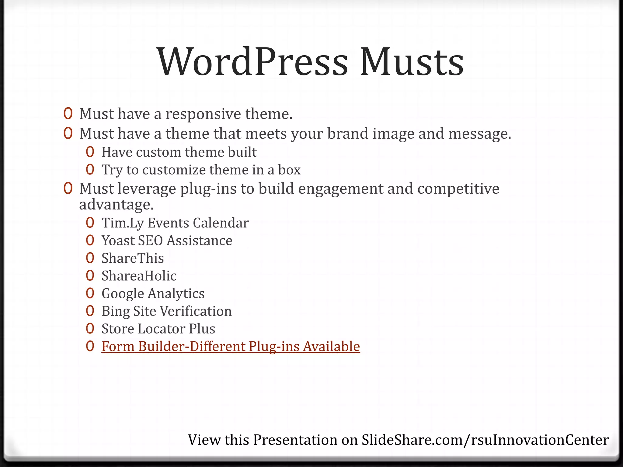 WordPress Musts
0 Must have a responsive theme.
0 Must have a theme that meets your brand image and message.
   0 Have custom theme built
   0 Try to customize theme in a box
0 Must leverage plug-ins to build engagement and competitive
  advantage.
   0   Tim.Ly Events Calendar
   0   Yoast SEO Assistance
   0   ShareThis
   0   ShareaHolic
   0   Google Analytics
   0   Bing Site Verification
   0   Store Locator Plus
   0   Form Builder-Different Plug-ins Available




                    View this Presentation on SlideShare.com/rsuInnovationCenter
 