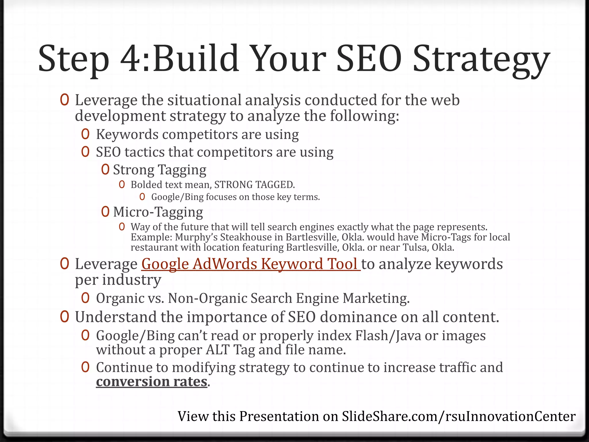 Step 4:Build Your SEO Strategy
 0 Leverage the situational analysis conducted for the web
   development strategy to analyze the following:
    0 Keywords competitors are using
    0 SEO tactics that competitors are using
       0 Strong Tagging
          0 Bolded text mean, STRONG TAGGED.
             0 Google/Bing focuses on those key terms.
       0 Micro-Tagging
          0 Way of the future that will tell search engines exactly what the page represents.
            Example: Murphy’s Steakhouse in Bartlesville, Okla. would have Micro-Tags for local
            restaurant with location featuring Bartlesville, Okla. or near Tulsa, Okla.
 0 Leverage Google AdWords Keyword Tool to analyze keywords
   per industry
    0 Organic vs. Non-Organic Search Engine Marketing.
 0 Understand the importance of SEO dominance on all content.
    0 Google/Bing can’t read or properly index Flash/Java or images
      without a proper ALT Tag and file name.
    0 Continue to modifying strategy to continue to increase traffic and
      conversion rates.

                      View this Presentation on SlideShare.com/rsuInnovationCenter
 