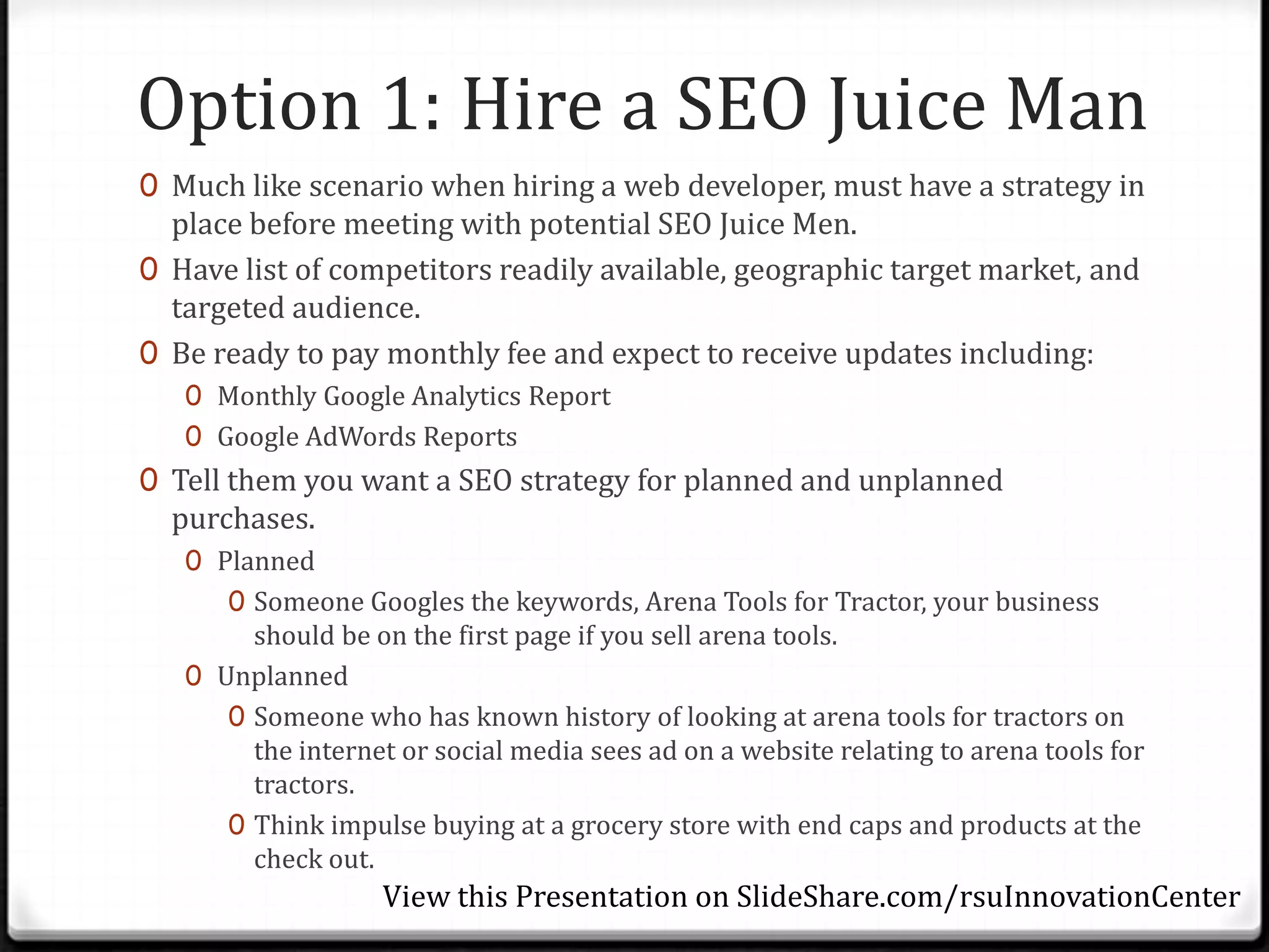 Option 1: Hire a SEO Juice Man
0 Much like scenario when hiring a web developer, must have a strategy in
  place before meeting with potential SEO Juice Men.
0 Have list of competitors readily available, geographic target market, and
  targeted audience.
0 Be ready to pay monthly fee and expect to receive updates including:
   0 Monthly Google Analytics Report
   0 Google AdWords Reports
0 Tell them you want a SEO strategy for planned and unplanned
  purchases.
   0 Planned
      0 Someone Googles the keywords, Arena Tools for Tractor, your business
        should be on the first page if you sell arena tools.
   0 Unplanned
      0 Someone who has known history of looking at arena tools for tractors on
        the internet or social media sees ad on a website relating to arena tools for
        tractors.
      0 Think impulse buying at a grocery store with end caps and products at the
        check out.
                   View this Presentation on SlideShare.com/rsuInnovationCenter
 