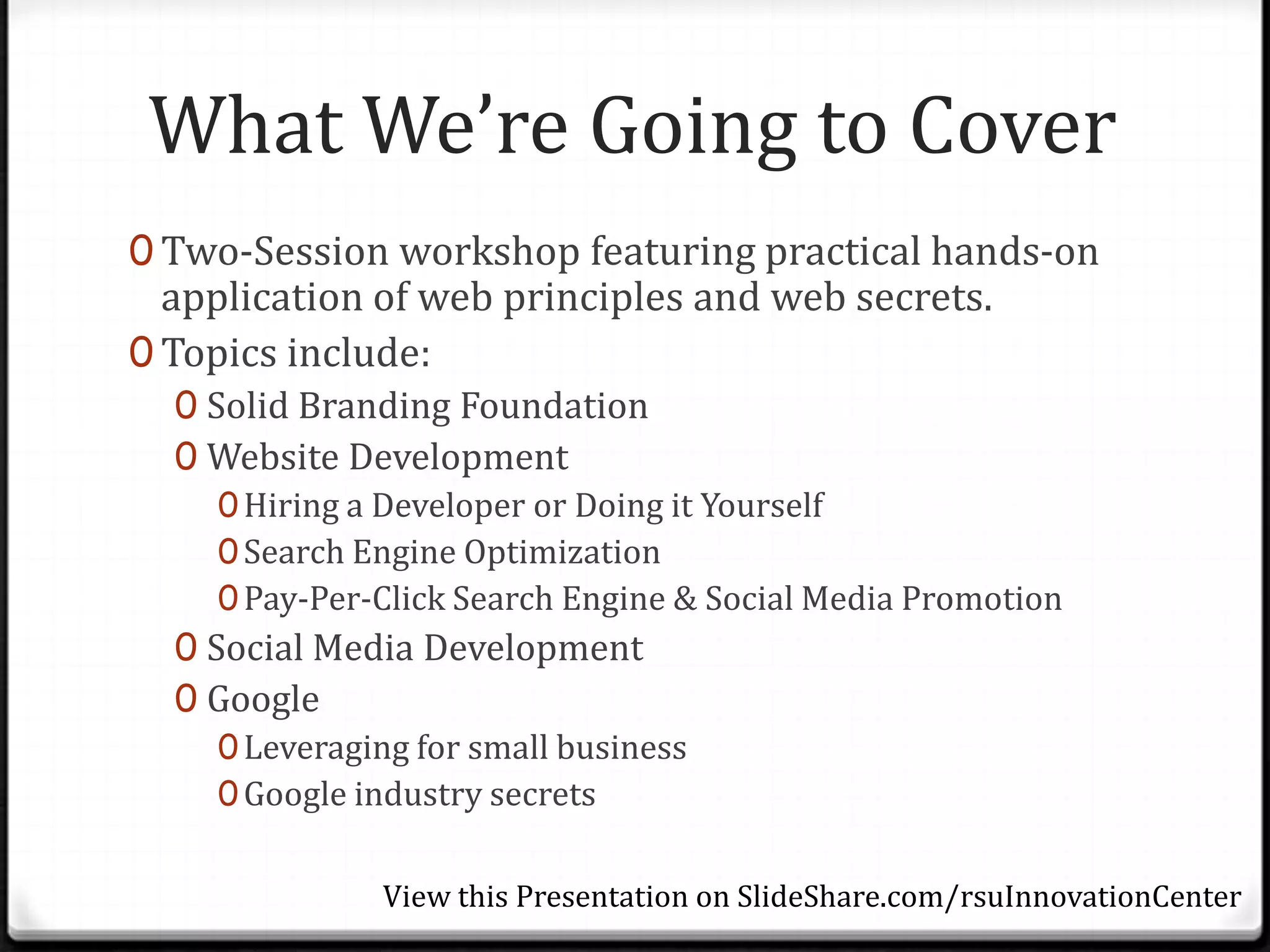 What We’re Going to Cover
0 Two-Session workshop featuring practical hands-on
  application of web principles and web secrets.
0 Topics include:
  0 Solid Branding Foundation
  0 Website Development
     0 Hiring a Developer or Doing it Yourself
     0 Search Engine Optimization
     0 Pay-Per-Click Search Engine & Social Media Promotion
  0 Social Media Development
  0 Google
     0 Leveraging for small business
     0 Google industry secrets


               View this Presentation on SlideShare.com/rsuInnovationCenter
 