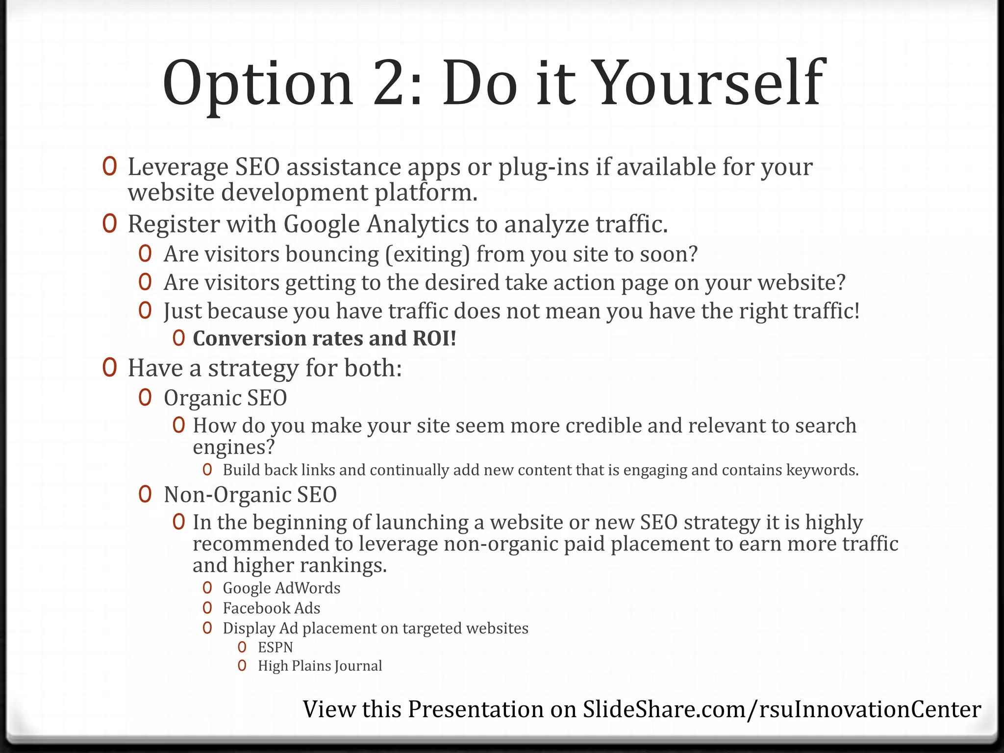 Option 2: Do it Yourself
0 Leverage SEO assistance apps or plug-ins if available for your
  website development platform.
0 Register with Google Analytics to analyze traffic.
   0 Are visitors bouncing (exiting) from you site to soon?
   0 Are visitors getting to the desired take action page on your website?
   0 Just because you have traffic does not mean you have the right traffic!
      0 Conversion rates and ROI!
0 Have a strategy for both:
   0 Organic SEO
      0 How do you make your site seem more credible and relevant to search
        engines?
         0 Build back links and continually add new content that is engaging and contains keywords.
   0 Non-Organic SEO
      0 In the beginning of launching a website or new SEO strategy it is highly
        recommended to leverage non-organic paid placement to earn more traffic
        and higher rankings.
         0 Google AdWords
         0 Facebook Ads
         0 Display Ad placement on targeted websites
             0 ESPN
             0 High Plains Journal


                      View this Presentation on SlideShare.com/rsuInnovationCenter
 